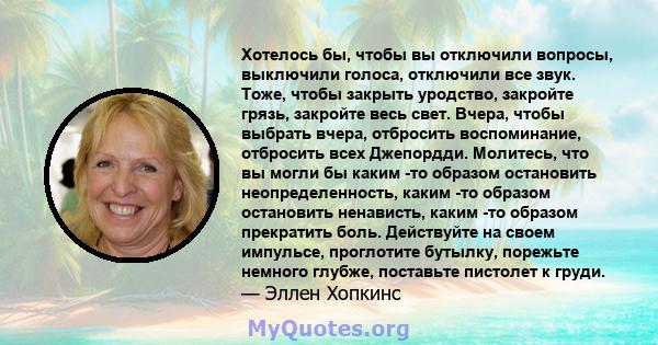 Хотелось бы, чтобы вы отключили вопросы, выключили голоса, отключили все звук. Тоже, чтобы закрыть уродство, закройте грязь, закройте весь свет. Вчера, чтобы выбрать вчера, отбросить воспоминание, отбросить всех