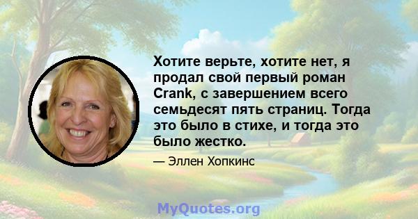 Хотите верьте, хотите нет, я продал свой первый роман Crank, с завершением всего семьдесят пять страниц. Тогда это было в стихе, и тогда это было жестко.