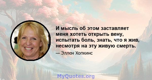 И мысль об этом заставляет меня хотеть открыть вену, испытать боль, знать, что я жив, несмотря на эту живую смерть.