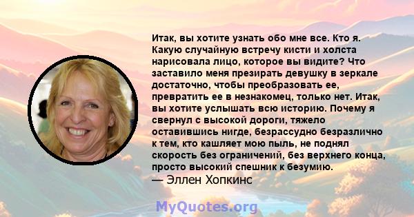 Итак, вы хотите узнать обо мне все. Кто я. Какую случайную встречу кисти и холста нарисовала лицо, которое вы видите? Что заставило меня презирать девушку в зеркале достаточно, чтобы преобразовать ее, превратить ее в