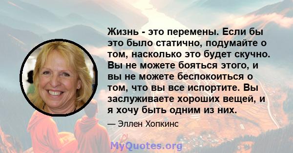 Жизнь - это перемены. Если бы это было статично, подумайте о том, насколько это будет скучно. Вы не можете бояться этого, и вы не можете беспокоиться о том, что вы все испортите. Вы заслуживаете хороших вещей, и я хочу