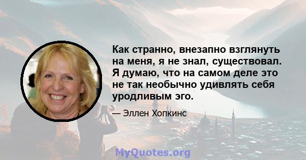 Как странно, внезапно взглянуть на меня, я не знал, существовал. Я думаю, что на самом деле это не так необычно удивлять себя уродливым эго.