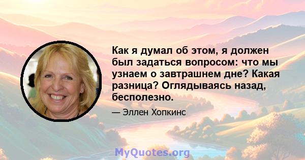 Как я думал об этом, я должен был задаться вопросом: что мы узнаем о завтрашнем дне? Какая разница? Оглядываясь назад, бесполезно.