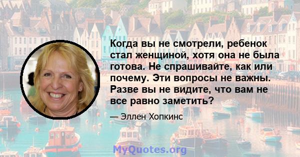 Когда вы не смотрели, ребенок стал женщиной, хотя она не была готова. Не спрашивайте, как или почему. Эти вопросы не важны. Разве вы не видите, что вам не все равно заметить?