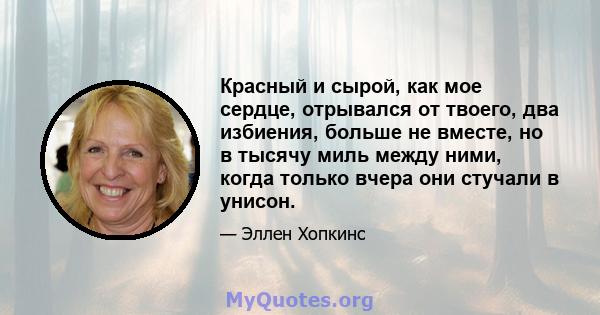 Красный и сырой, как мое сердце, отрывался от твоего, два избиения, больше не вместе, но в тысячу миль между ними, когда только вчера они стучали в унисон.