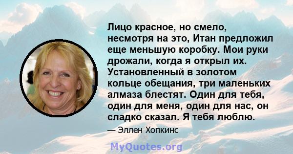 Лицо красное, но смело, несмотря на это, Итан предложил еще меньшую коробку. Мои руки дрожали, когда я открыл их. Установленный в золотом кольце обещания, три маленьких алмаза блестят. Один для тебя, один для меня, один 