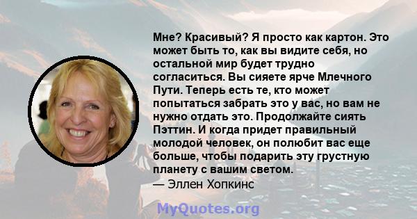 Мне? Красивый? Я просто как картон. Это может быть то, как вы видите себя, но остальной мир будет трудно согласиться. Вы сияете ярче Млечного Пути. Теперь есть те, кто может попытаться забрать это у вас, но вам не нужно 