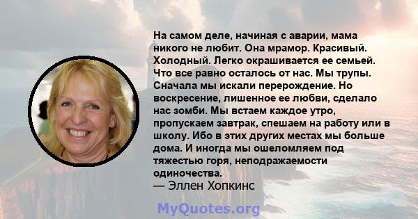 На самом деле, начиная с аварии, мама никого не любит. Она мрамор. Красивый. Холодный. Легко окрашивается ее семьей. Что все равно осталось от нас. Мы трупы. Сначала мы искали перерождение. Но воскресение, лишенное ее