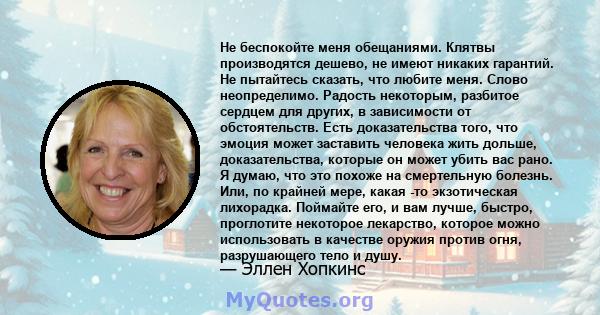 Не беспокойте меня обещаниями. Клятвы производятся дешево, не имеют никаких гарантий. Не пытайтесь сказать, что любите меня. Слово неопределимо. Радость некоторым, разбитое сердцем для других, в зависимости от