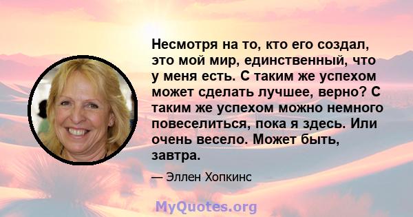 Несмотря на то, кто его создал, это мой мир, единственный, что у меня есть. С таким же успехом может сделать лучшее, верно? С таким же успехом можно немного повеселиться, пока я здесь. Или очень весело. Может быть,