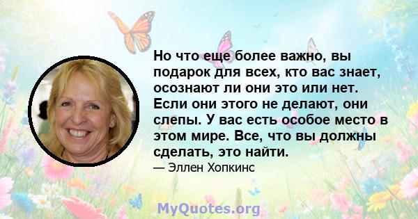 Но что еще более важно, вы подарок для всех, кто вас знает, осознают ли они это или нет. Если они этого не делают, они слепы. У вас есть особое место в этом мире. Все, что вы должны сделать, это найти.