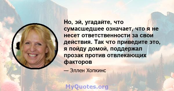 Но, эй, угадайте, что сумасшедшее означает, что я не несет ответственности за свои действия. Так что приведите это, я пойду домой, поддержал прозак против отвлекающих факторов