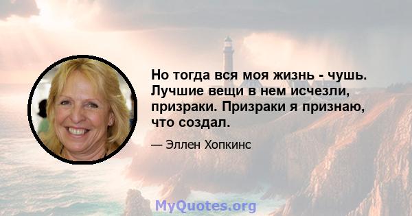 Но тогда вся моя жизнь - чушь. Лучшие вещи в нем исчезли, призраки. Призраки я признаю, что создал.