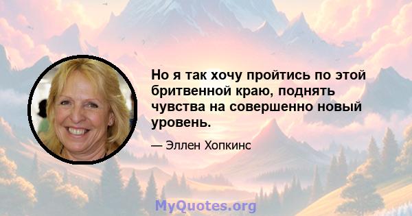 Но я так хочу пройтись по этой бритвенной краю, поднять чувства на совершенно новый уровень.