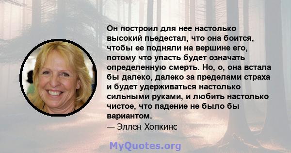 Он построил для нее настолько высокий пьедестал, что она боится, чтобы ее подняли на вершине его, потому что упасть будет означать определенную смерть. Но, о, она встала бы далеко, далеко за пределами страха и будет