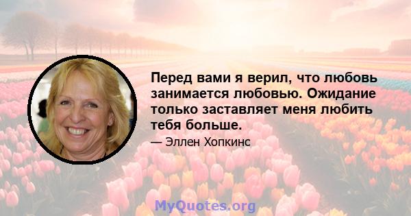 Перед вами я верил, что любовь занимается любовью. Ожидание только заставляет меня любить тебя больше.