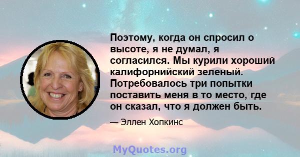 Поэтому, когда он спросил о высоте, я не думал, я согласился. Мы курили хороший калифорнийский зеленый. Потребовалось три попытки поставить меня в то место, где он сказал, что я должен быть.