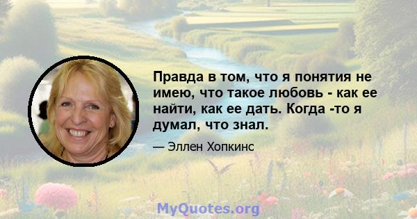 Правда в том, что я понятия не имею, что такое любовь - как ее найти, как ее дать. Когда -то я думал, что знал.