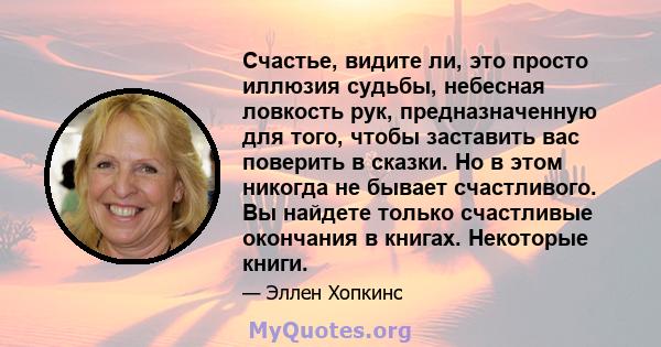 Счастье, видите ли, это просто иллюзия судьбы, небесная ловкость рук, предназначенную для того, чтобы заставить вас поверить в сказки. Но в этом никогда не бывает счастливого. Вы найдете только счастливые окончания в