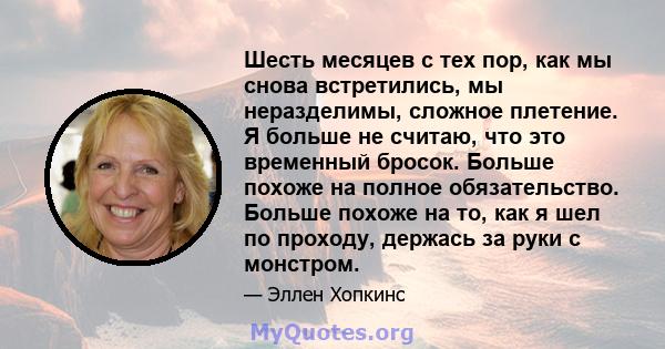 Шесть месяцев с тех пор, как мы снова встретились, мы неразделимы, сложное плетение. Я больше не считаю, что это временный бросок. Больше похоже на полное обязательство. Больше похоже на то, как я шел по проходу,