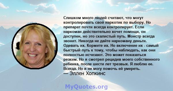 Слишком много людей считают, что могут контролировать свой наркотик по выбору. Но препарат почти всегда контролирует. Если наркоман действительно хочет помощи, он доступен, но это скалистый путь. Монстр всегда звонит.