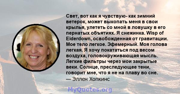 Свет, вот как я чувствую- как зимний ветерок, может выкопать меня в свои крылья, улететь со мной в ловушку в его пернатых объятиях. Я снежинка. Wisp of Eiderdown, освобожденная от гравитации. Мое тело легкое. Эфемерный. 