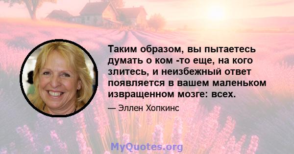 Таким образом, вы пытаетесь думать о ком -то еще, на кого злитесь, и неизбежный ответ появляется в вашем маленьком извращенном мозге: всех.