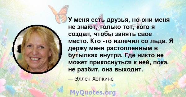 У меня есть друзья, но они меня не знают, только тот, кого я создал, чтобы занять свое место. Кто -то излечил со льда. Я держу меня растопленным в бутылках внутри. Где никто не может прикоснуться к ней, пока, не разбит, 