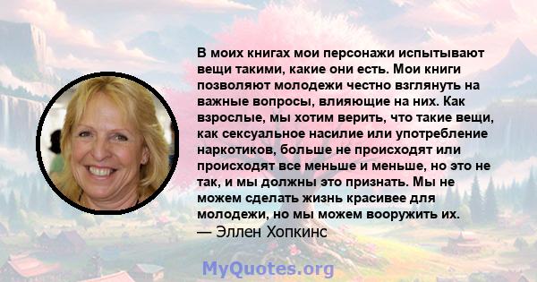 В моих книгах мои персонажи испытывают вещи такими, какие они есть. Мои книги позволяют молодежи честно взглянуть на важные вопросы, влияющие на них. Как взрослые, мы хотим верить, что такие вещи, как сексуальное