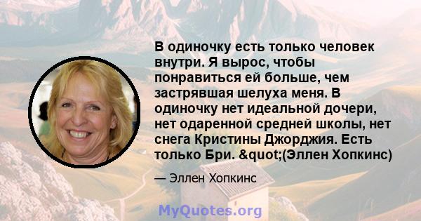 В одиночку есть только человек внутри. Я вырос, чтобы понравиться ей больше, чем застрявшая шелуха меня. В одиночку нет идеальной дочери, нет одаренной средней школы, нет снега Кристины Джорджия. Есть только Бри.