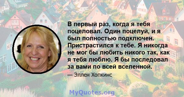 В первый раз, когда я тебя поцеловал. Один поцелуй, и я был полностью подключен. Пристрастился к тебе. Я никогда не мог бы любить никого так, как я тебя люблю. Я бы последовал за вами по всей вселенной.