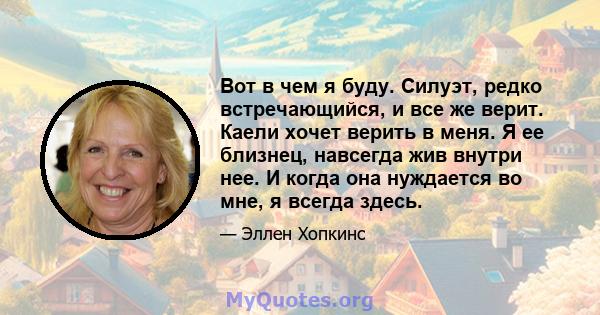 Вот в чем я буду. Силуэт, редко встречающийся, и все же верит. Каели хочет верить в меня. Я ее близнец, навсегда жив внутри нее. И когда она нуждается во мне, я всегда здесь.