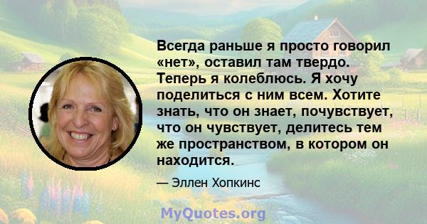 Всегда раньше я просто говорил «нет», оставил там твердо. Теперь я колеблюсь. Я хочу поделиться с ним всем. Хотите знать, что он знает, почувствует, что он чувствует, делитесь тем же пространством, в котором он