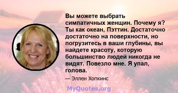 Вы можете выбрать симпатичных женщин. Почему я? Ты как океан, Пэттин. Достаточно достаточно на поверхности, но погрузитесь в ваши глубины, вы найдете красоту, которую большинство людей никогда не видят. Повезло мне. Я