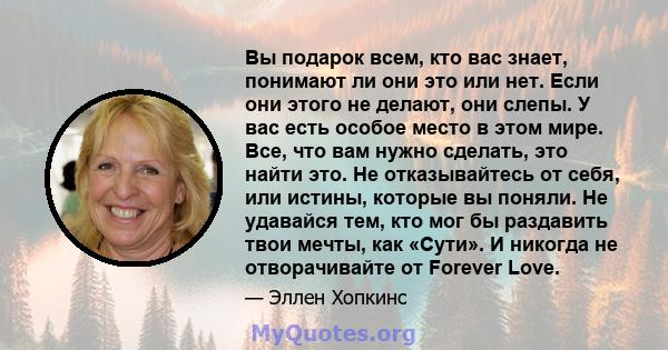 Вы подарок всем, кто вас знает, понимают ли они это или нет. Если они этого не делают, они слепы. У вас есть особое место в этом мире. Все, что вам нужно сделать, это найти это. Не отказывайтесь от себя, или истины,