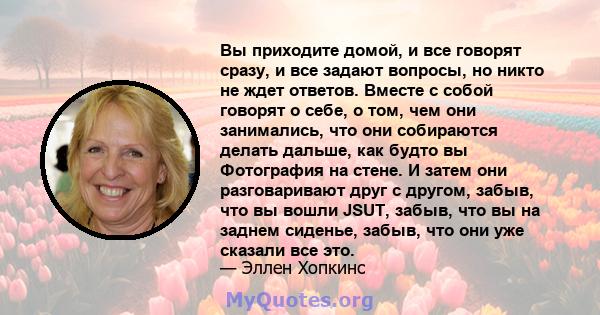 Вы приходите домой, и все говорят сразу, и все задают вопросы, но никто не ждет ответов. Вместе с собой говорят о себе, о том, чем они занимались, что они собираются делать дальше, как будто вы Фотография на стене. И