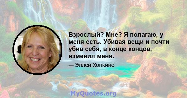 Взрослый? Мне? Я полагаю, у меня есть. Убивая вещи и почти убив себя, в конце концов, изменил меня.