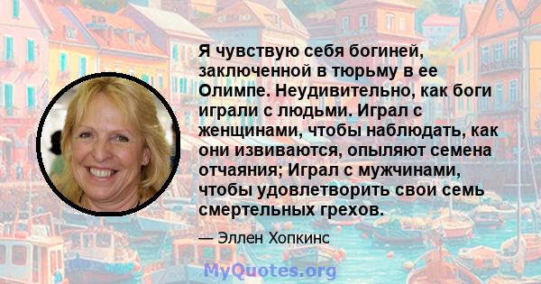 Я чувствую себя богиней, заключенной в тюрьму в ее Олимпе. Неудивительно, как боги играли с людьми. Играл с женщинами, чтобы наблюдать, как они извиваются, опыляют семена отчаяния; Играл с мужчинами, чтобы удовлетворить 