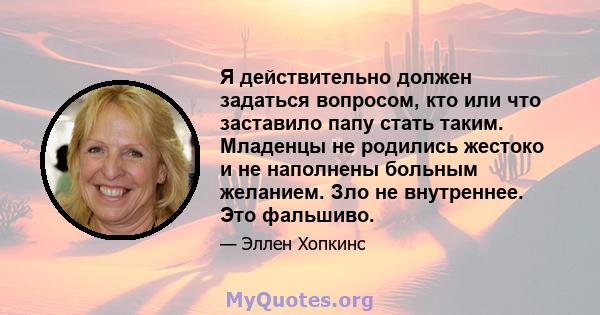 Я действительно должен задаться вопросом, кто или что заставило папу стать таким. Младенцы не родились жестоко и не наполнены больным желанием. Зло не внутреннее. Это фальшиво.