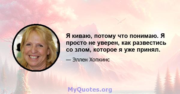 Я киваю, потому что понимаю. Я просто не уверен, как развестись со злом, которое я уже принял.