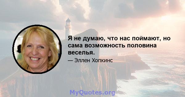 Я не думаю, что нас поймают, но сама возможность половина веселья.