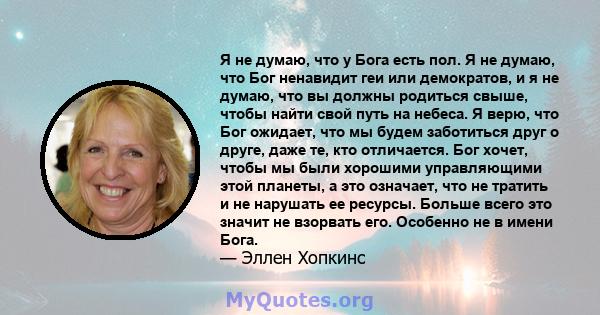 Я не думаю, что у Бога есть пол. Я не думаю, что Бог ненавидит геи или демократов, и я не думаю, что вы должны родиться свыше, чтобы найти свой путь на небеса. Я верю, что Бог ожидает, что мы будем заботиться друг о