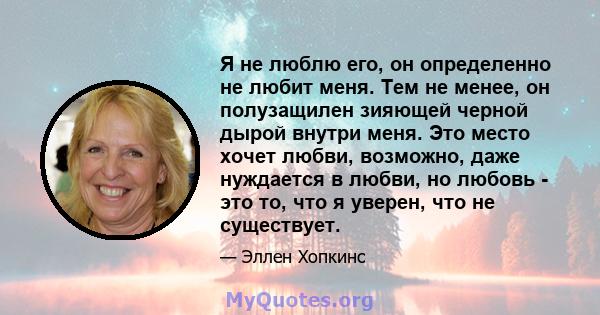 Я не люблю его, он определенно не любит меня. Тем не менее, он полузащилен зияющей черной дырой внутри меня. Это место хочет любви, возможно, даже нуждается в любви, но любовь - это то, что я уверен, что не существует.