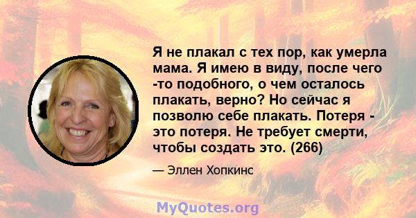 Я не плакал с тех пор, как умерла мама. Я имею в виду, после чего -то подобного, о чем осталось плакать, верно? Но сейчас я позволю себе плакать. Потеря - это потеря. Не требует смерти, чтобы создать это. (266)