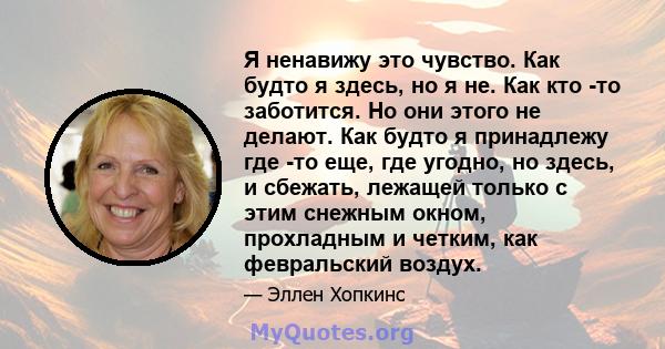 Я ненавижу это чувство. Как будто я здесь, но я не. Как кто -то заботится. Но они этого не делают. Как будто я принадлежу где -то еще, где угодно, но здесь, и сбежать, лежащей только с этим снежным окном, прохладным и