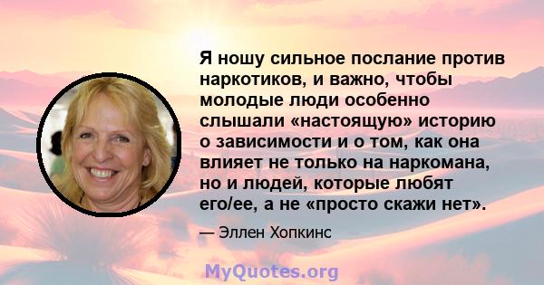 Я ношу сильное послание против наркотиков, и важно, чтобы молодые люди особенно слышали «настоящую» историю о зависимости и о том, как она влияет не только на наркомана, но и людей, которые любят его/ее, а не «просто