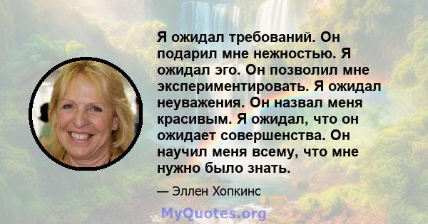 Я ожидал требований. Он подарил мне нежностью. Я ожидал эго. Он позволил мне экспериментировать. Я ожидал неуважения. Он назвал меня красивым. Я ожидал, что он ожидает совершенства. Он научил меня всему, что мне нужно