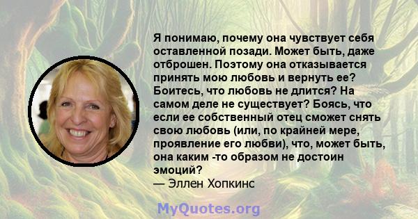 Я понимаю, почему она чувствует себя оставленной позади. Может быть, даже отброшен. Поэтому она отказывается принять мою любовь и вернуть ее? Боитесь, что любовь не длится? На самом деле не существует? Боясь, что если