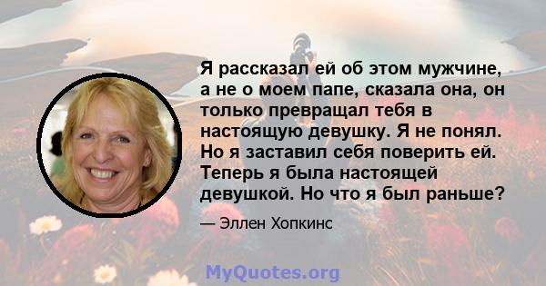 Я рассказал ей об этом мужчине, а не о моем папе, сказала она, он только превращал тебя в настоящую девушку. Я не понял. Но я заставил себя поверить ей. Теперь я была настоящей девушкой. Но что я был раньше?