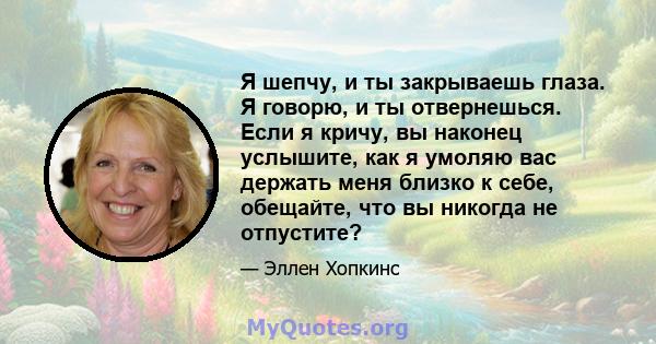 Я шепчу, и ты закрываешь глаза. Я говорю, и ты отвернешься. Если я кричу, вы наконец услышите, как я умоляю вас держать меня близко к себе, обещайте, что вы никогда не отпустите?